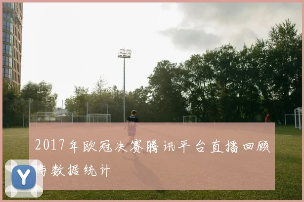 2017年欧冠决赛腾讯平台直播回顾与数据统计