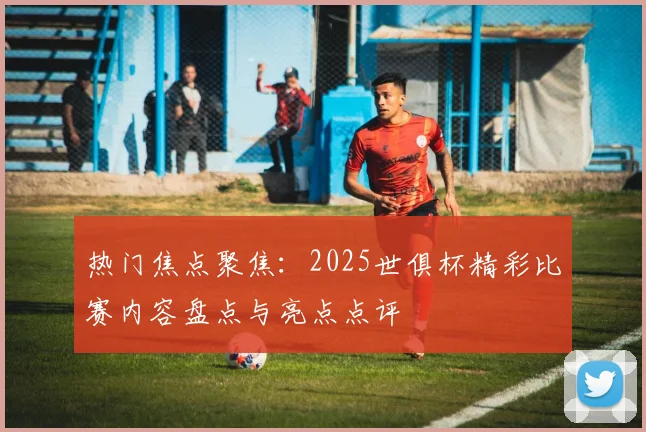 热门焦点聚焦：2025世俱杯精彩比赛内容盘点与亮点点评