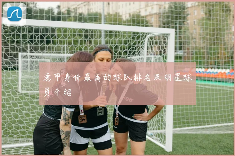 意甲身价最高的球队排名及明星球员介绍