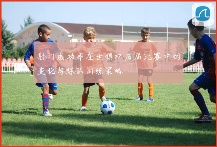 射门成功率在世俱杯历届比赛中的变化与球队训练策略