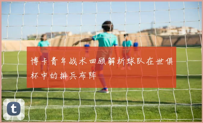 博卡青年战术回顾解析球队在世俱杯中的排兵布阵