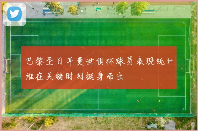 巴黎圣日耳曼世俱杯球员表现统计谁在关键时刻挺身而出